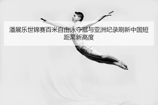 潘展乐世锦赛百米自由泳夺冠与亚洲纪录刷新中国短距离新高度